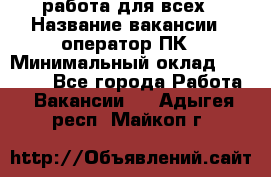 работа для всех › Название вакансии ­ оператор ПК › Минимальный оклад ­ 15 000 - Все города Работа » Вакансии   . Адыгея респ.,Майкоп г.